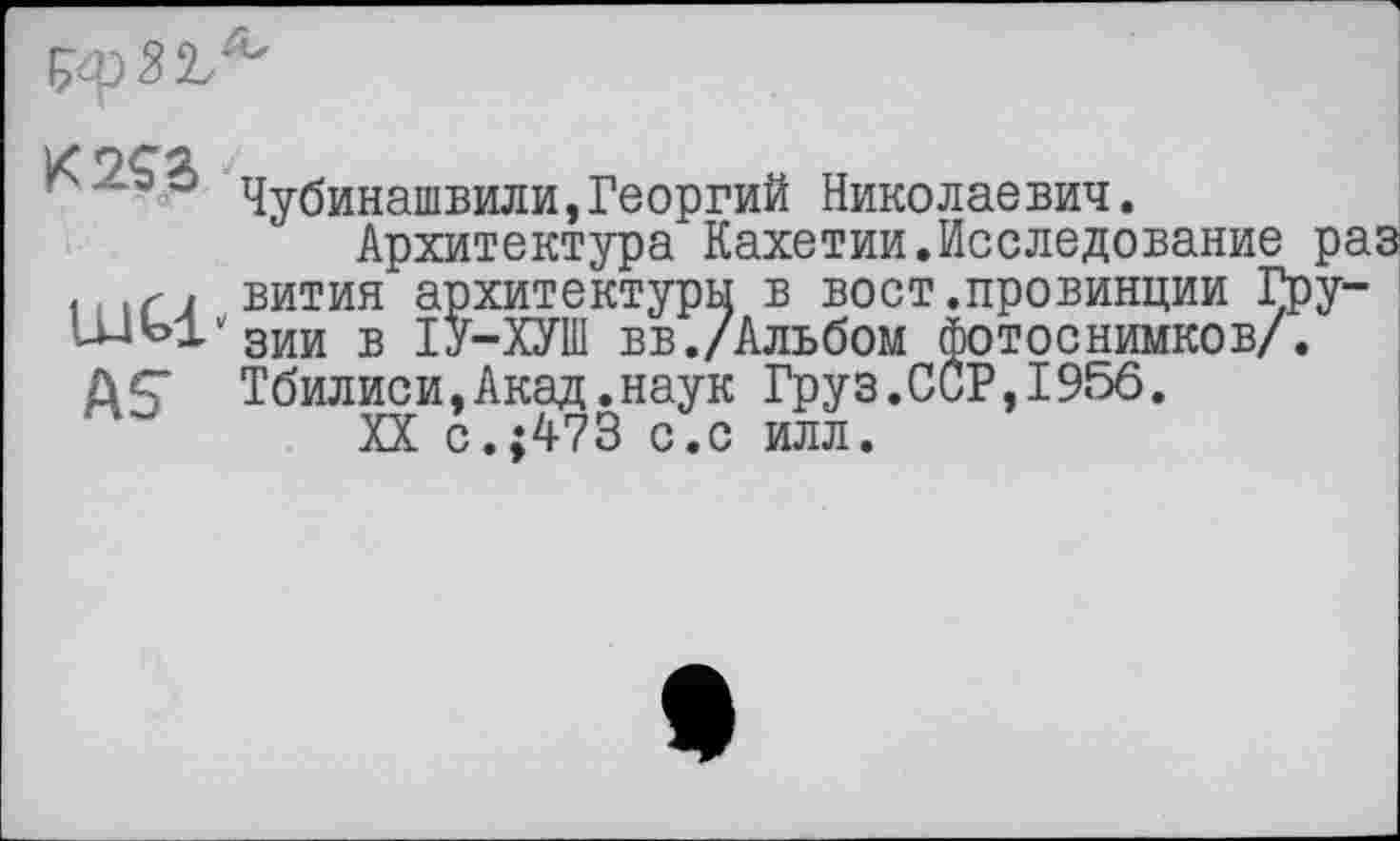 ﻿Чубинашвили,Георгий Николаевич.
Архитектура Кахетии.Исследование ра |(.г, вития архитектуры в вост.провинции Гру-и-^Ј^зии в ІУ-ХУШ вв./Альбом фотоснимков/. А5* Тбилиси,Акад.наук Груз.ССР,19«50.
XX с.;473 с.с илл.